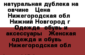 натуральная дублека на овчине › Цена ­ 10 000 - Нижегородская обл., Нижний Новгород г. Одежда, обувь и аксессуары » Женская одежда и обувь   . Нижегородская обл.